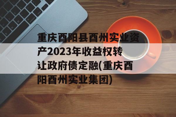 重庆酉阳县酉州实业资产2023年收益权转让政府债定融(重庆酉阳酉州实业集团)