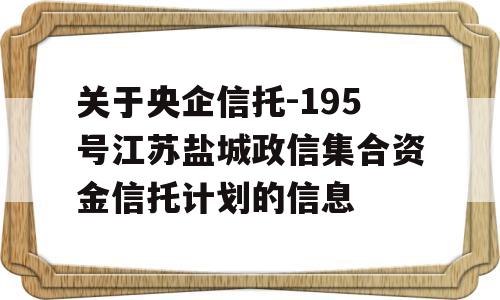 关于央企信托-195号江苏盐城政信集合资金信托计划的信息