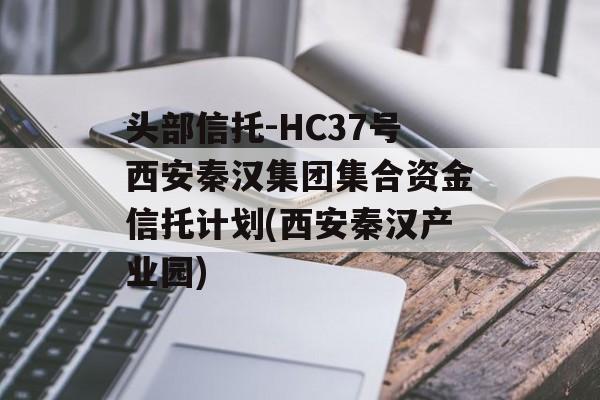 头部信托-HC37号西安秦汉集团集合资金信托计划(西安秦汉产业园)