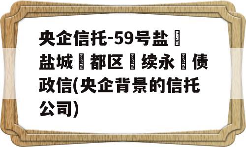 央企信托-59号盐‮盐城‬都区‮续永‬债政信(央企背景的信托公司)