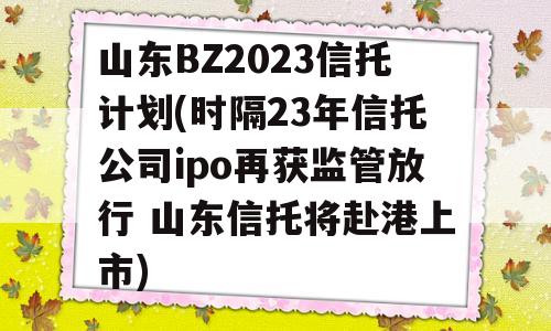 山东BZ2023信托计划(时隔23年信托公司ipo再获监管放行 山东信托将赴港上市)