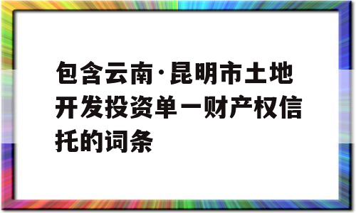 包含云南·昆明市土地开发投资单一财产权信托的词条