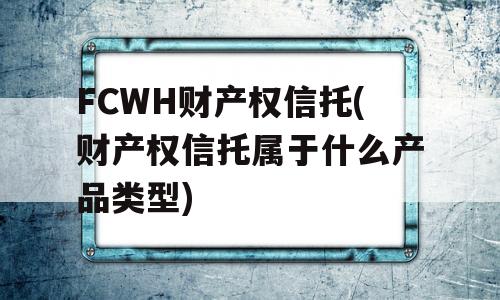 FCWH财产权信托(财产权信托属于什么产品类型)