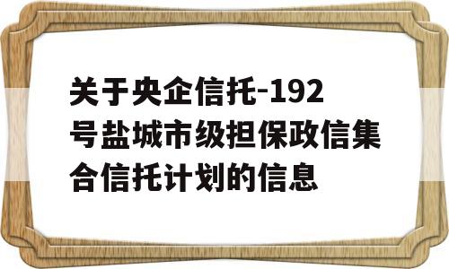 关于央企信托-192号盐城市级担保政信集合信托计划的信息