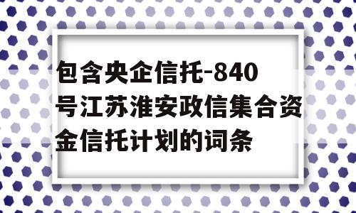 包含央企信托-840号江苏淮安政信集合资金信托计划的词条