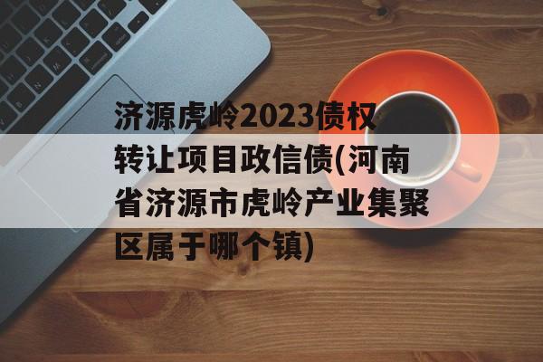 济源虎岭2023债权转让项目政信债(河南省济源市虎岭产业集聚区属于哪个镇)