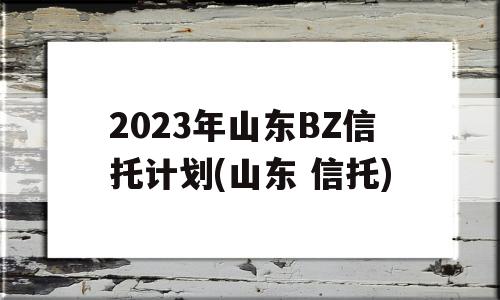 2023年山东BZ信托计划(山东 信托)