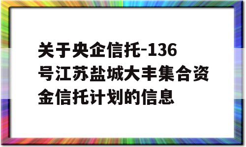 关于央企信托-136号江苏盐城大丰集合资金信托计划的信息