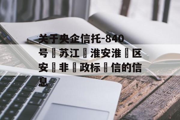 关于央企信托-840号‮苏江‬淮安淮‮区安‬非‮政标‬信的信息