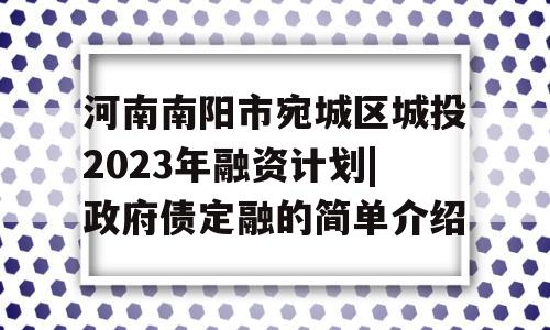 河南南阳市宛城区城投2023年融资计划|政府债定融的简单介绍