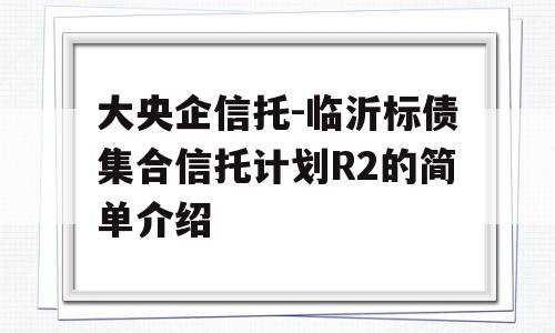 大央企信托-临沂标债集合信托计划R2的简单介绍