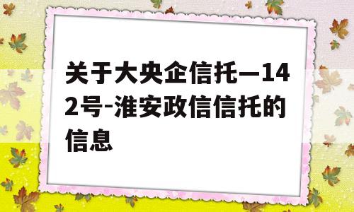 关于大央企信托—142号-淮安政信信托的信息