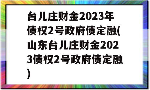 台儿庄财金2023年债权2号政府债定融(山东台儿庄财金2023债权2号政府债定融)