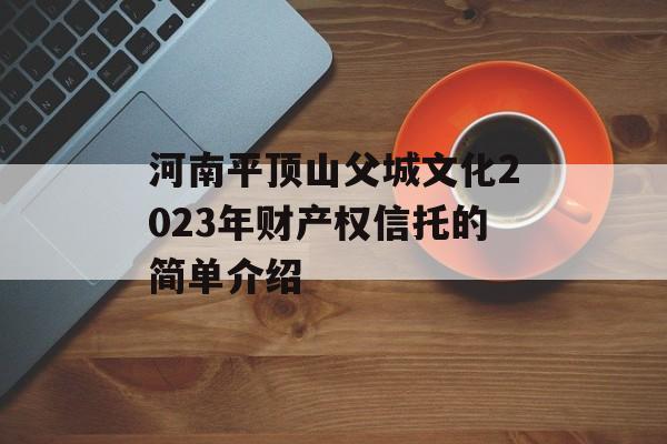 河南平顶山父城文化2023年财产权信托的简单介绍