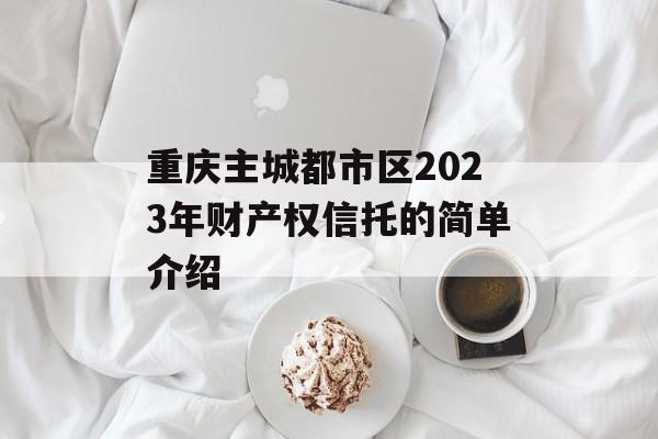 重庆主城都市区2023年财产权信托的简单介绍