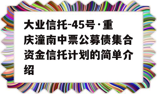 大业信托-45号·重庆潼南中票公募债集合资金信托计划的简单介绍