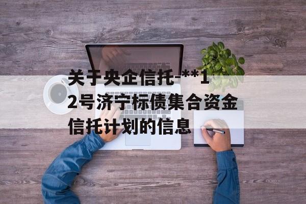 关于央企信托-**12号济宁标债集合资金信托计划的信息