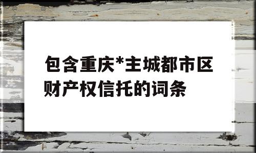 包含重庆*主城都市区财产权信托的词条