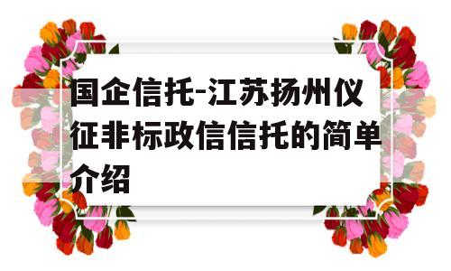 国企信托-江苏扬州仪征非标政信信托的简单介绍