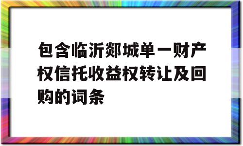 包含临沂郯城单一财产权信托收益权转让及回购的词条