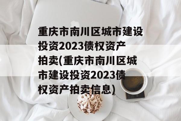 重庆市南川区城市建设投资2023债权资产拍卖(重庆市南川区城市建设投资2023债权资产拍卖信息)