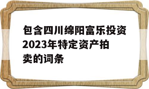 包含四川绵阳富乐投资2023年特定资产拍卖的词条