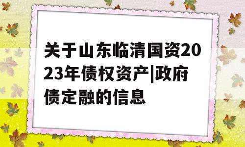 关于山东临清国资2023年债权资产|政府债定融的信息