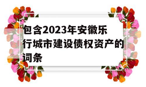 包含2023年安徽乐行城市建设债权资产的词条