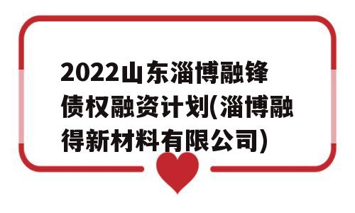 2022山东淄博融锋债权融资计划(淄博融得新材料有限公司)