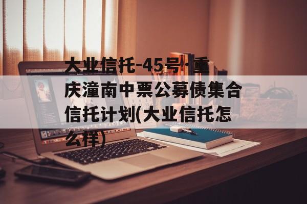 大业信托-45号·重庆潼南中票公募债集合信托计划(大业信托怎么样)