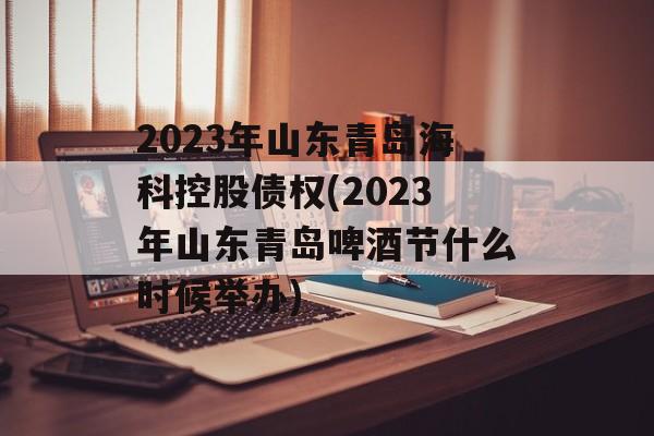 2023年山东青岛海科控股债权(2023年山东青岛啤酒节什么时候举办)