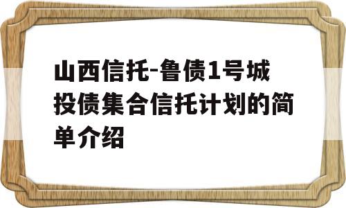 山西信托-鲁债1号城投债集合信托计划的简单介绍