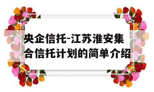 央企信托-江苏淮安集合信托计划的简单介绍