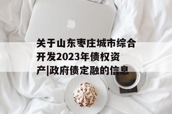 关于山东枣庄城市综合开发2023年债权资产|政府债定融的信息