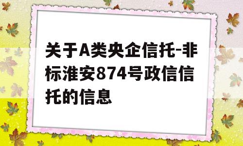 关于A类央企信托-非标淮安874号政信信托的信息