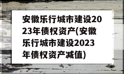 安徽乐行城市建设2023年债权资产(安徽乐行城市建设2023年债权资产减值)