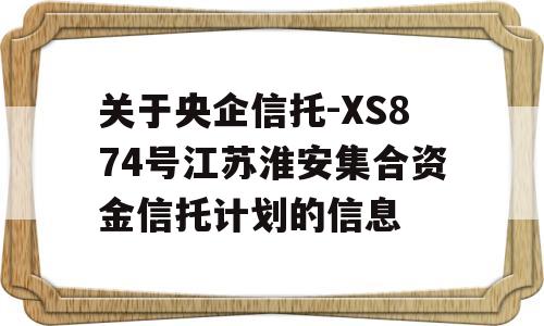 关于央企信托-XS874号江苏淮安集合资金信托计划的信息