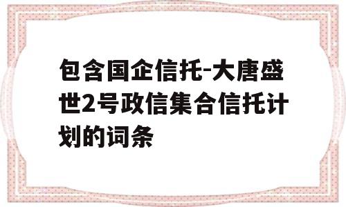 包含国企信托-大唐盛世2号政信集合信托计划的词条