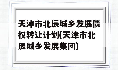 天津市北辰城乡发展债权转让计划(天津市北辰城乡发展集团)