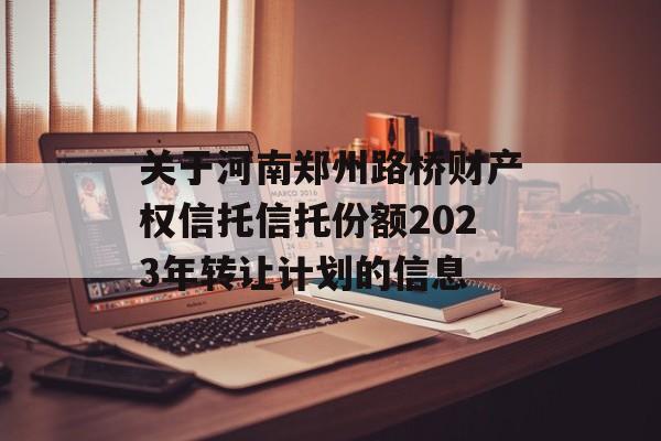 关于河南郑州路桥财产权信托信托份额2023年转让计划的信息