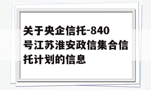 关于央企信托-840号江苏淮安政信集合信托计划的信息