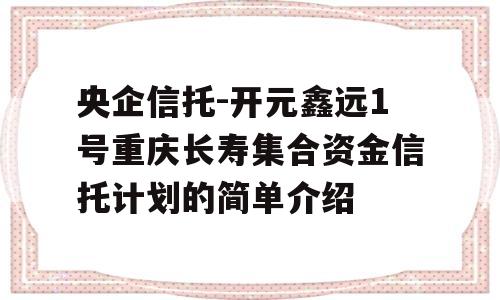 央企信托-开元鑫远1号重庆长寿集合资金信托计划的简单介绍