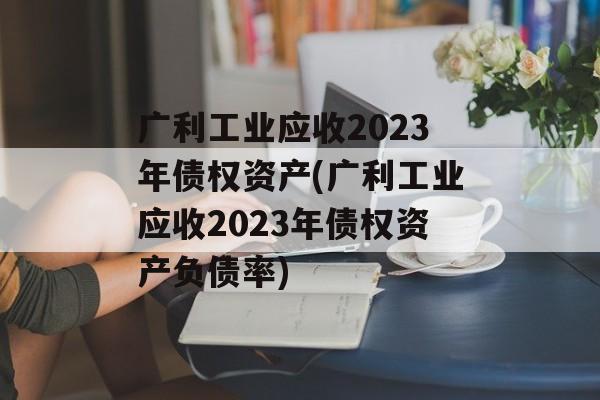 广利工业应收2023年债权资产(广利工业应收2023年债权资产负债率)