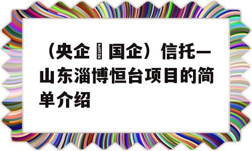 （央企➕国企）信托—山东淄博恒台项目的简单介绍