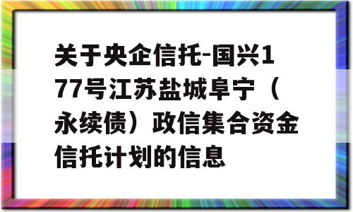 关于央企信托-国兴177号江苏盐城阜宁（永续债）政信集合资金信托计划的信息