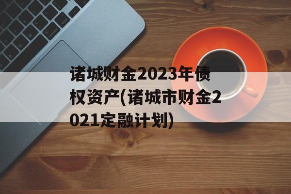 诸城财金2023年债权资产(诸城市财金2021定融计划)