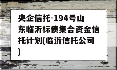 央企信托-194号山东临沂标债集合资金信托计划(临沂信托公司)