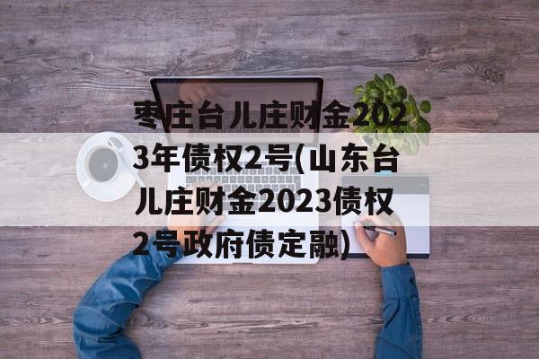 枣庄台儿庄财金2023年债权2号(山东台儿庄财金2023债权2号政府债定融)