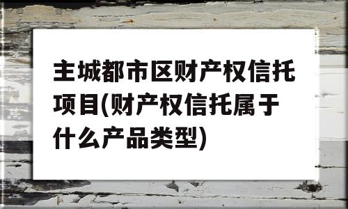 主城都市区财产权信托项目(财产权信托属于什么产品类型)