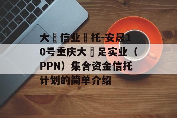 大‮信业‬托-安晟10号重庆大‬足实业（PPN）集合资金信托计划的简单介绍